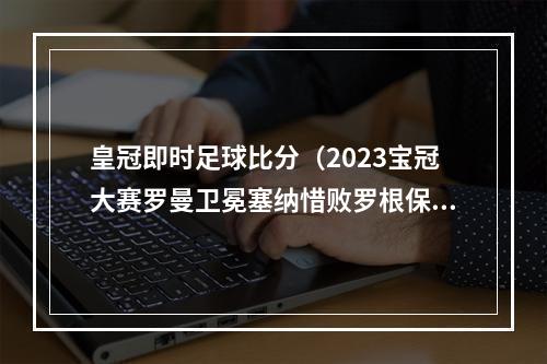 皇冠即时足球比分（2023宝冠大赛罗曼卫冕塞纳惜败罗根保罗夺冠）