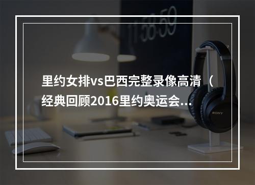 里约女排vs巴西完整录像高清（经典回顾2016里约奥运会中国女排vs巴西女排第三局）