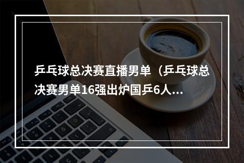 乒乓球总决赛直播男单（乒乓球总决赛男单16强出炉国乒6人约战林昀儒张本智和）
