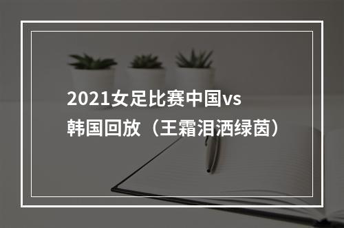 2021女足比赛中国vs韩国回放（王霜泪洒绿茵）