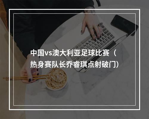 中国vs澳大利亚足球比赛（热身赛队长乔睿琪点射破门）