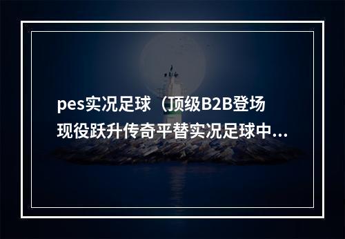 pes实况足球（顶级B2B登场现役跃升传奇平替实况足球中场之星精选简析）
