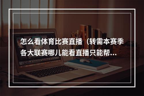 怎么看体育比赛直播（转需本赛季各大联赛哪儿能看直播只能帮大家到这了）