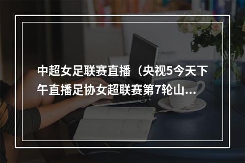 中超女足联赛直播（央视5今天下午直播足协女超联赛第7轮山东女足上海女足）