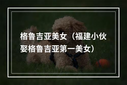 格鲁吉亚美女（福建小伙娶格鲁吉亚第一美女）