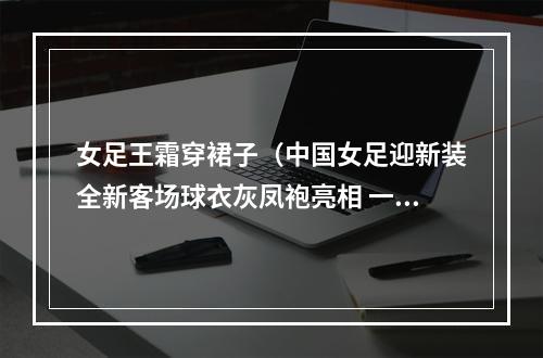 女足王霜穿裙子（中国女足迎新装全新客场球衣灰凤袍亮相 一姐王霜穿这身靓不）