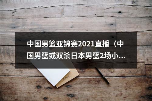 中国男篮亚锦赛2021直播（中国男篮或双杀日本男篮2场小组赛对决即将来袭）
