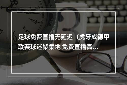 足球免费直播无延迟（虎牙成德甲联赛球迷聚集地 免费直播高清不卡顿）