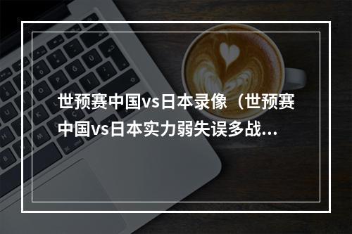 世预赛中国vs日本录像（世预赛中国vs日本实力弱失误多战术还落后）