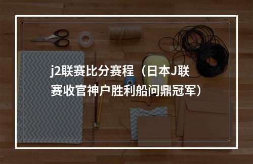 j2联赛比分赛程（日本J联赛收官神户胜利船问鼎冠军）