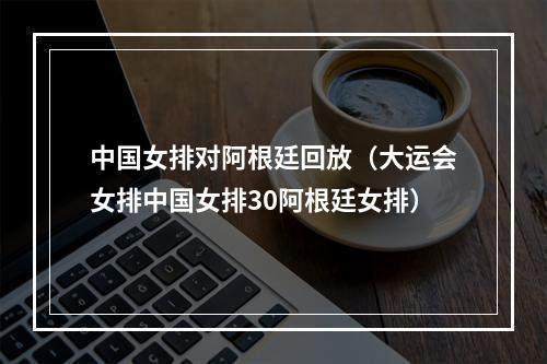 中国女排对阿根廷回放（大运会女排中国女排30阿根廷女排）