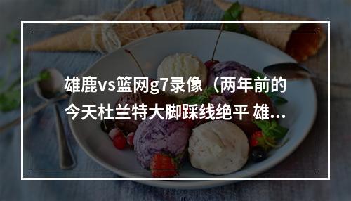 雄鹿vs篮网g7录像（两年前的今天杜兰特大脚踩线绝平 雄鹿抢七力破篮网）