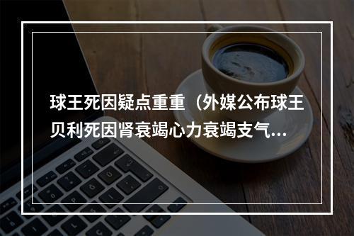 球王死因疑点重重（外媒公布球王贝利死因肾衰竭心力衰竭支气管肺炎和结肠腺癌）