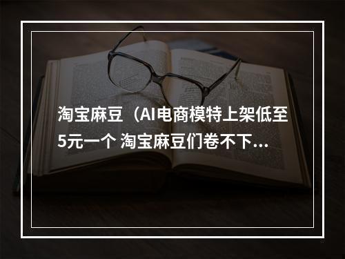 淘宝麻豆（AI电商模特上架低至5元一个 淘宝麻豆们卷不下去了）