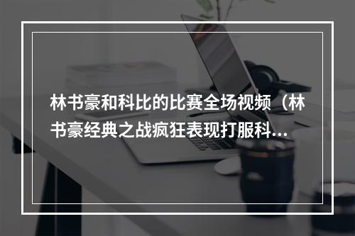 林书豪和科比的比赛全场视频（林书豪经典之战疯狂表现打服科比）