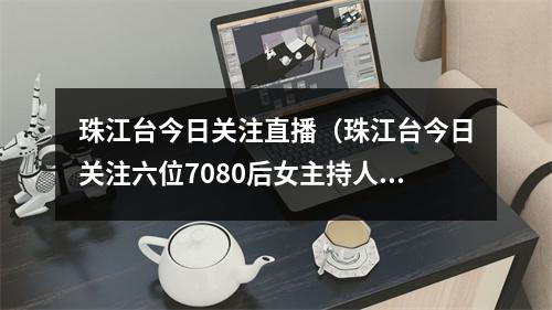 珠江台今日关注直播（珠江台今日关注六位7080后女主持人都颜值坚挺）