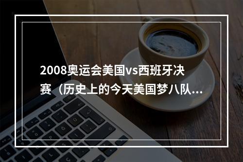 2008奥运会美国vs西班牙决赛（历史上的今天美国梦八队击败西班牙夺得奥运会冠军）