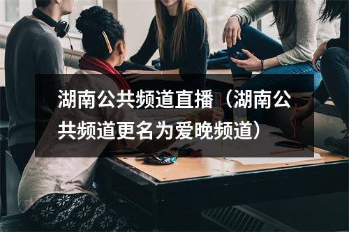 湖南公共频道直播（湖南公共频道更名为爱晚频道）