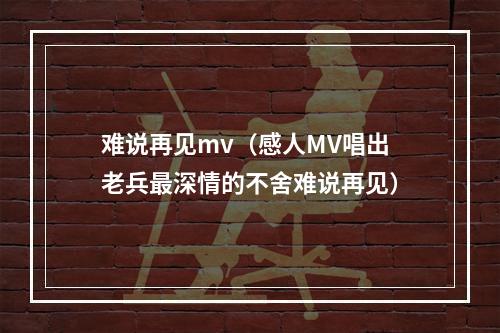难说再见mv（感人MV唱出老兵最深情的不舍难说再见）
