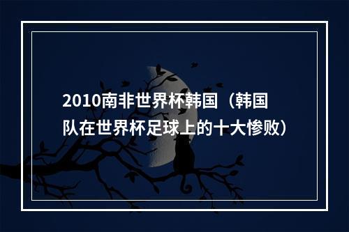 2010南非世界杯韩国（韩国队在世界杯足球上的十大惨败）
