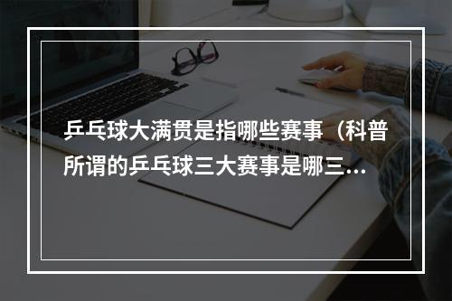 乒乓球大满贯是指哪些赛事（科普所谓的乒乓球三大赛事是哪三个比赛大满贯又是什么意思）