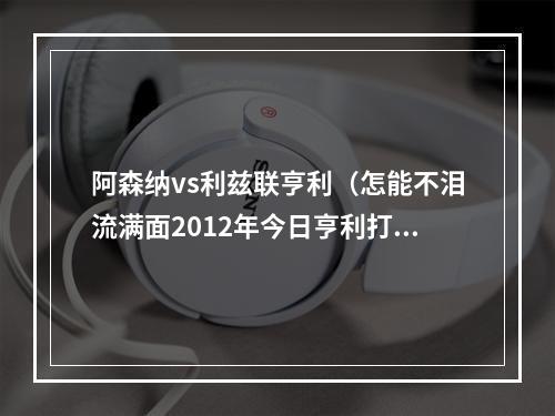 阿森纳vs利兹联亨利（怎能不泪流满面2012年今日亨利打进回归枪手首球铸就经典）