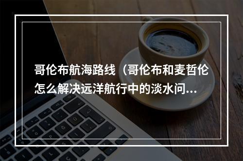 哥伦布航海路线（哥伦布和麦哲伦怎么解决远洋航行中的淡水问题萨沙问答第57集）
