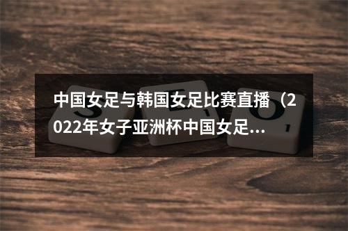 中国女足与韩国女足比赛直播（2022年女子亚洲杯中国女足对阵韩国女足直播回放）