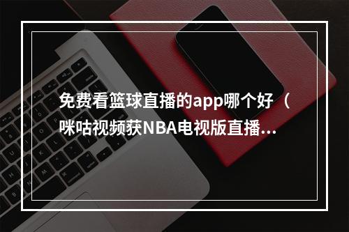 免费看篮球直播的app哪个好（咪咕视频获NBA电视版直播版权）