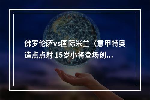 佛罗伦萨vs国际米兰（意甲特奥造点点射 15岁小将登场创纪录 AC米兰10佛罗伦萨）