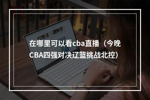 在哪里可以看cba直播（今晚CBA四强对决辽篮挑战北控）